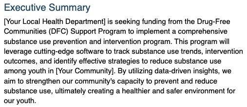 AI for public health grants example result 1 is:
Executive Summary
[Your Local Health Department] is seeking funding from the Drug-Free Communities (DFC) Support Program to implement a comprehensive substance use prevention and intervention program. This program will leverage cutting-edge software to track substance use trends, intervention outcomes, and identify effective strategies to reduce substance use among youth in [Your Community]. By utilizing data-driven insights, we aim to strengthen our community's capacity to prevent and reduce substance use, ultimately creating a healthier and safer environment for our youth.
