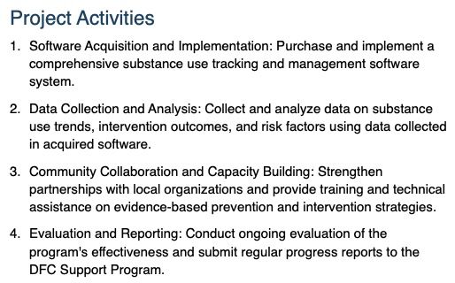 AI for public health grants example result 2 is:
Project Activities
Software Acquisition and Implementation: Purchase and implement a comprehensive substance use tracking and management software system.
Data Collection and Analysis: Collect and analyze data on substance use trends, intervention outcomes, and risk factors using data collected in acquired software.
Community Collaboration and Capacity Building: Strengthen partnerships with local organizations and provide training and technical assistance on evidence-based prevention and intervention strategies.
Evaluation and Reporting: Conduct ongoing evaluation of the program's effectiveness and submit regular progress reports to the DFC Support Program.